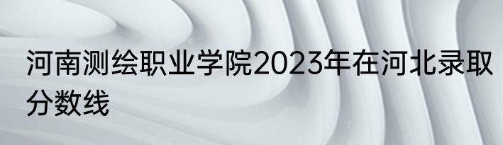 河南测绘职业学院2023年在河北录取分数线