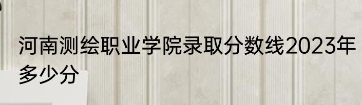 河南测绘职业学院录取分数线2023年多少分