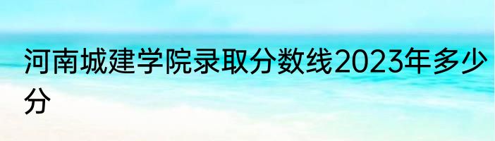 河南城建学院录取分数线2023年多少分