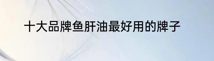 十大品牌鱼肝油最好用的牌子
