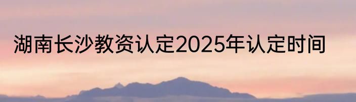 湖南长沙教资认定2025年认定时间