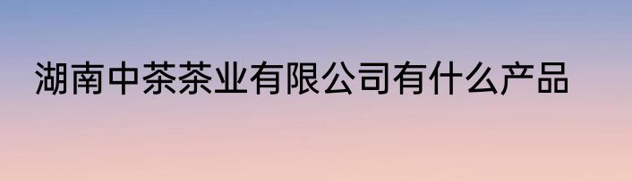 湖南中茶茶业有限公司有什么产品