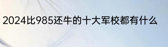 2024比985还牛的十大军校都有什么