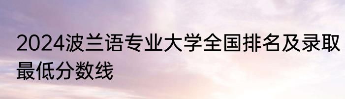 2024波兰语专业大学全国排名及录取最低分数线