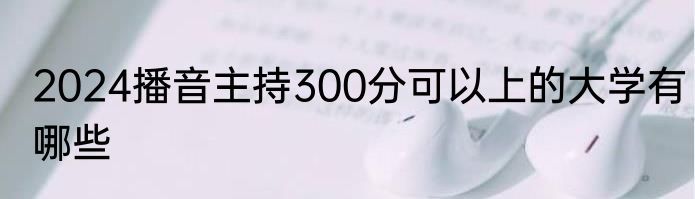 2024播音主持300分可以上的大学有哪些