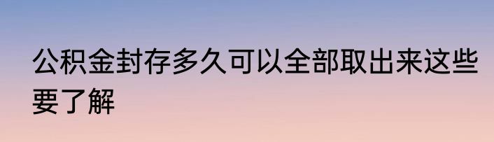 公积金封存多久可以全部取出来这些要了解