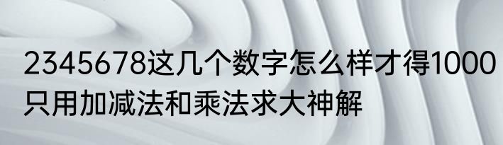 2345678这几个数字怎么样才得1000只用加减法和乘法求大神解