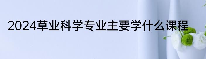 2024草业科学专业主要学什么课程