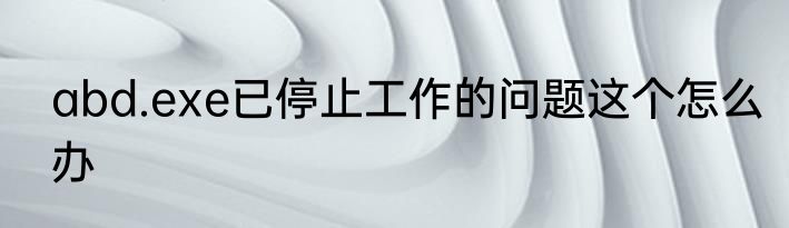 abd.exe已停止工作的问题这个怎么办