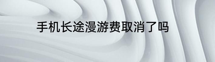 手机长途漫游费取消了吗