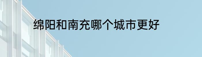 绵阳和南充哪个城市更好