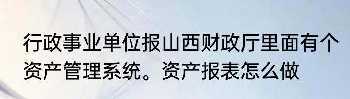 行政事业单位报山西财政厅里面有个资产管理系统。资产报表怎么做