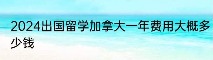 2024出国留学加拿大一年费用大概多少钱