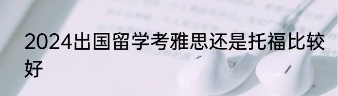 2024出国留学考雅思还是托福比较好
