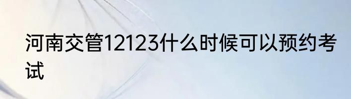 河南交管12123什么时候可以预约考试