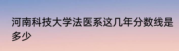 河南科技大学法医系这几年分数线是多少