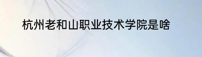 杭州老和山职业技术学院是啥