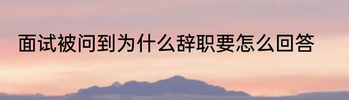 面试被问到为什么辞职要怎么回答