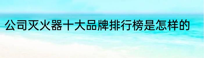 公司灭火器十大品牌排行榜是怎样的