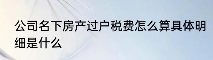 公司名下房产过户税费怎么算具体明细是什么