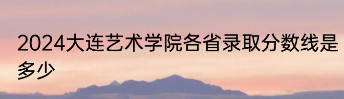 2024大连艺术学院各省录取分数线是多少