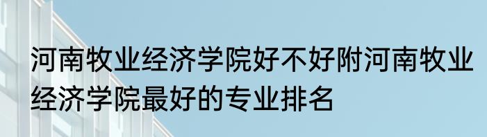 河南牧业经济学院好不好附河南牧业经济学院最好的专业排名