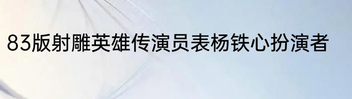 83版射雕英雄传演员表杨铁心扮演者
