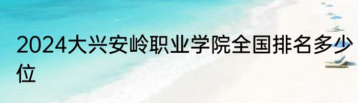 2024大兴安岭职业学院全国排名多少位