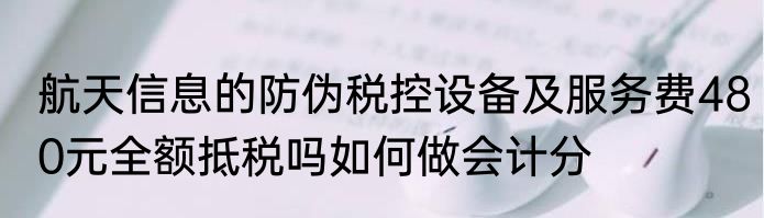 航天信息的防伪税控设备及服务费480元全额抵税吗如何做会计分