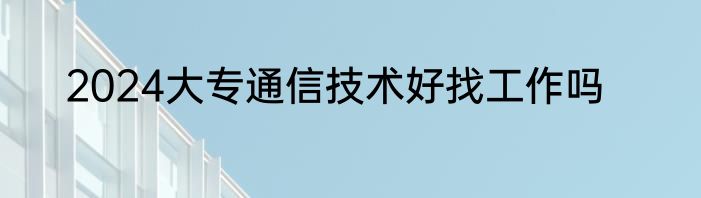 2024大专通信技术好找工作吗