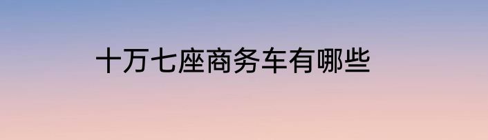 十万七座商务车有哪些