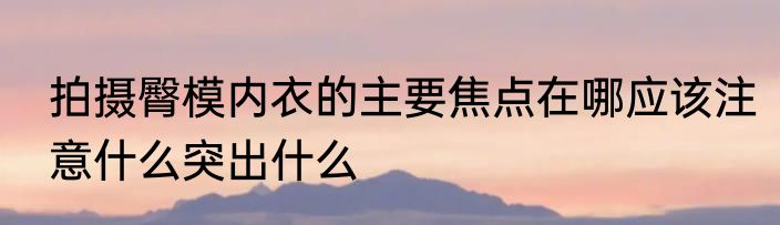 拍摄臀模内衣的主要焦点在哪应该注意什么突出什么