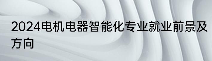 2024电机电器智能化专业就业前景及方向