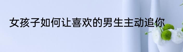 女孩子如何让喜欢的男生主动追你