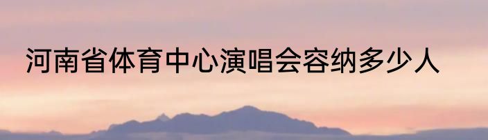 河南省体育中心演唱会容纳多少人