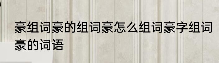 豪组词豪的组词豪怎么组词豪字组词豪的词语