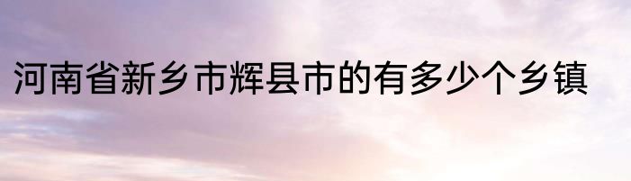 河南省新乡市辉县市的有多少个乡镇