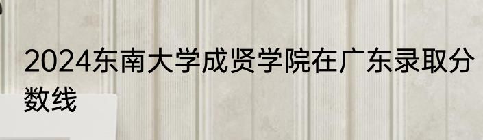 2024东南大学成贤学院在广东录取分数线