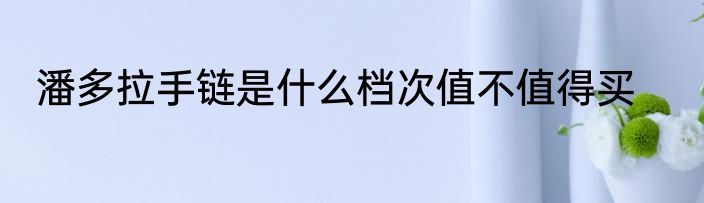 潘多拉手链是什么档次值不值得买