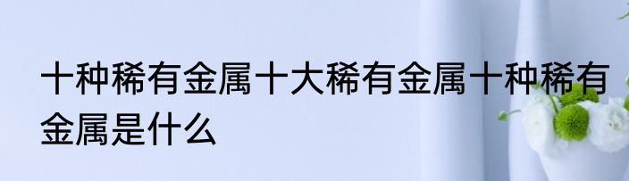 十种稀有金属十大稀有金属十种稀有金属是什么