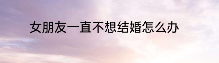女朋友一直不想结婚怎么办