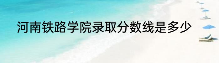 河南铁路学院录取分数线是多少