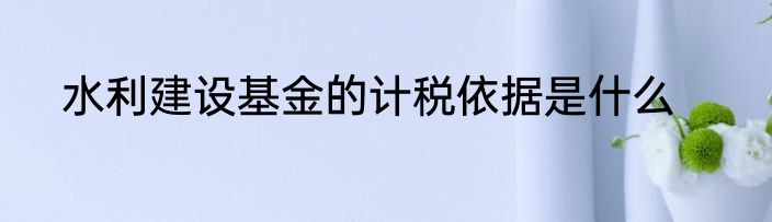 水利建设基金的计税依据是什么