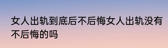 女人出轨到底后不后悔女人出轨没有不后悔的吗
