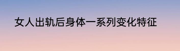 女人出轨后身体一系列变化特征