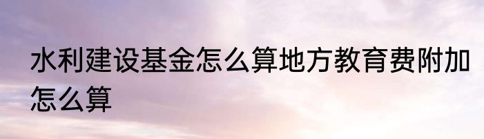 水利建设基金怎么算地方教育费附加怎么算