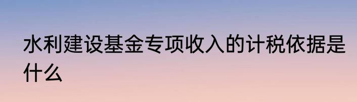 水利建设基金专项收入的计税依据是什么