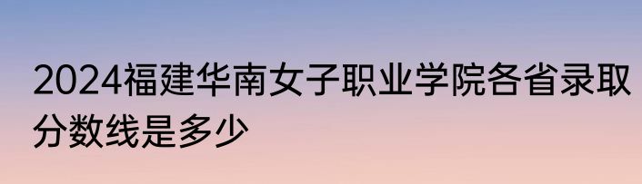 2024福建华南女子职业学院各省录取分数线是多少