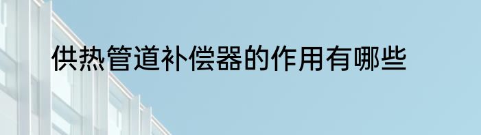 供热管道补偿器的作用有哪些