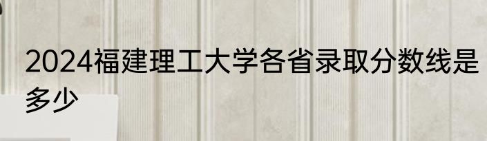 2024福建理工大学各省录取分数线是多少